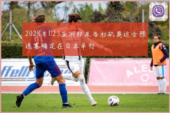 2028年U23亚洲杯及洛杉矶奥运会预选赛确定在日本举行