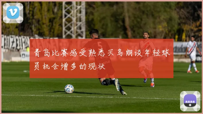青岛比赛感受熟悉买乌朗谈年轻球员机会增多的现状