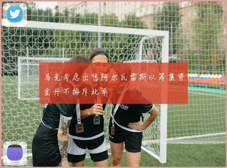 马竞考虑出售阿尔瓦雷斯以筹集资金并不排斥此举