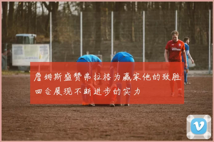 詹姆斯盛赞弗拉格为赢家他的致胜回合展现不断进步的实力