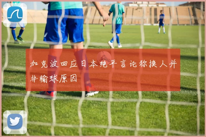 加克波回应日本绝平言论称换人并非输球原因