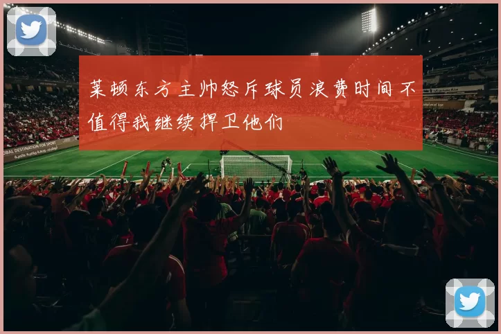 莱顿东方主帅怒斥球员浪费时间不值得我继续捍卫他们