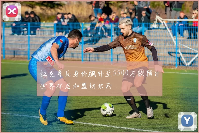 拉克鲁瓦身价飙升至5500万欧预计世界杯后加盟切尔西