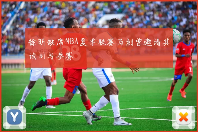 徐昕缺席NBA夏季联赛马刺曾邀请其试训与参赛