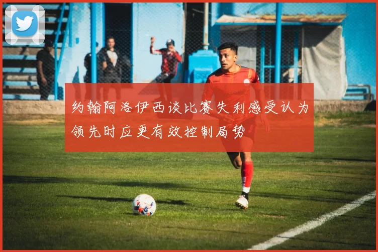 约翰阿洛伊西谈比赛失利感受认为领先时应更有效控制局势