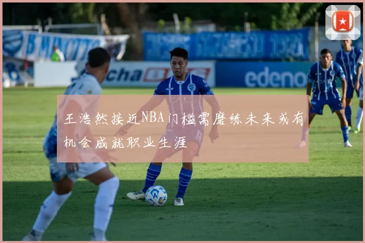 王浩然接近NBA门槛需磨练未来或有机会成就职业生涯