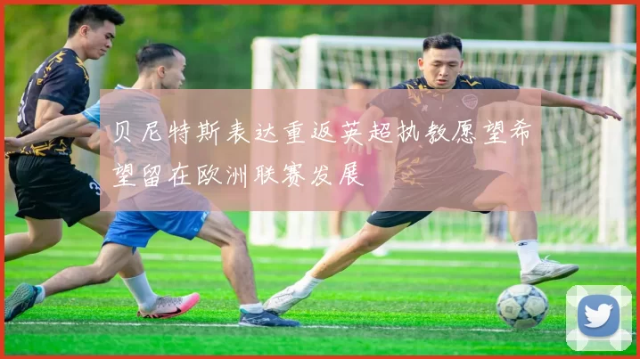 贝尼特斯表达重返英超执教愿望希望留在欧洲联赛发展