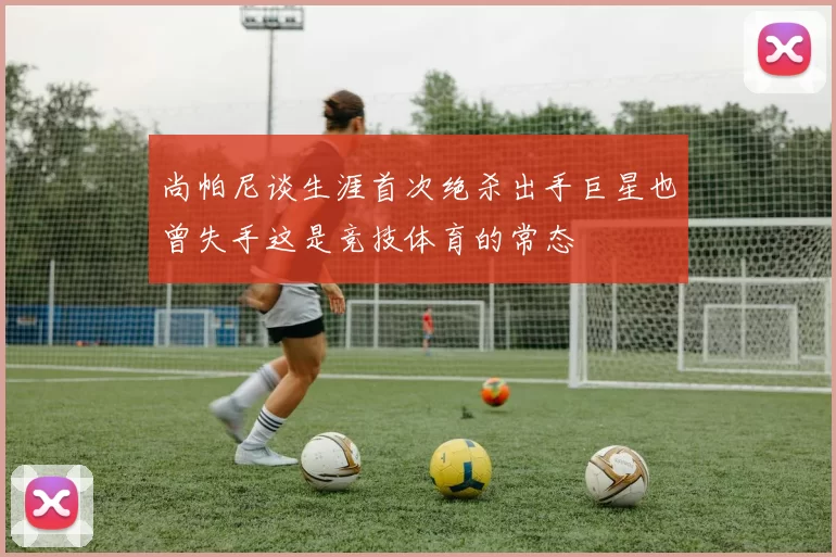 尚帕尼谈生涯首次绝杀出手巨星也曾失手这是竞技体育的常态