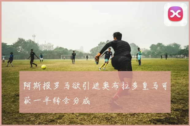 阿斯报罗马欲引进奥布拉多皇马可获一半转会分成