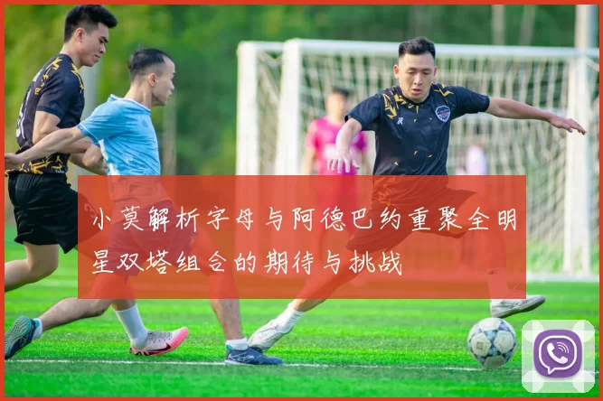 小莫解析字母与阿德巴约重聚全明星双塔组合的期待与挑战